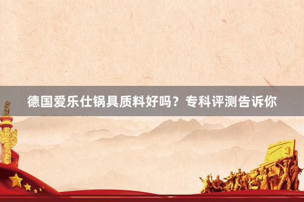 德国爱乐仕锅具质料好吗？专科评测告诉你