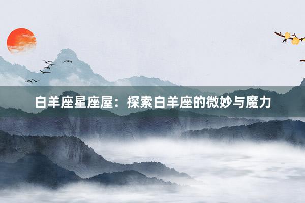 白羊座星座屋：探索白羊座的微妙与魔力