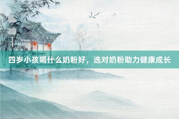 四岁小孩喝什么奶粉好，选对奶粉助力健康成长